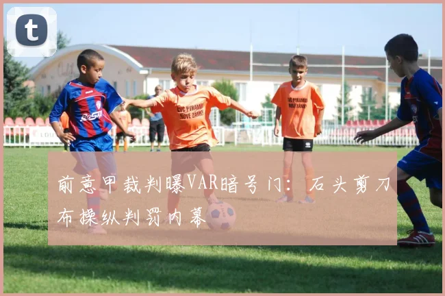 前意甲裁判曝VAR暗号门：石头剪刀布操纵判罚内幕