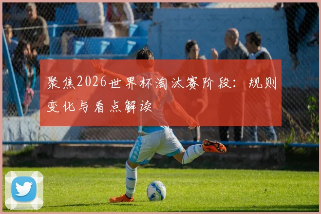 聚焦2026世界杯淘汰赛阶段：规则变化与看点解读