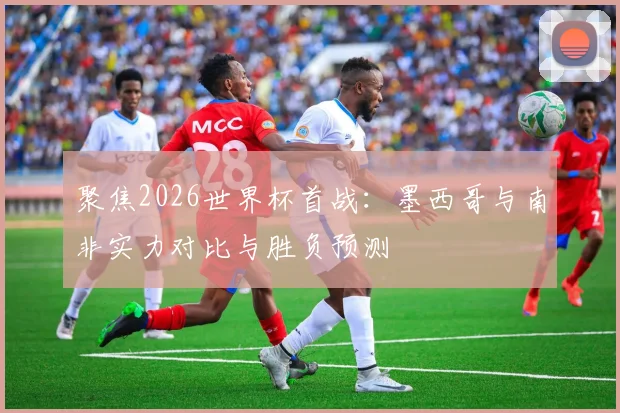 聚焦2026世界杯首战：墨西哥与南非实力对比与胜负预测