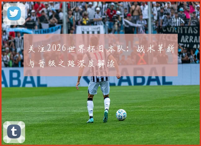关注2026世界杯日本队：战术革新与晋级之路深度解读