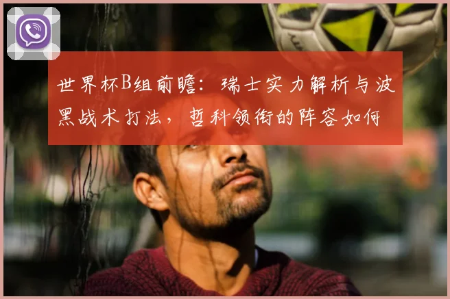 世界杯B组前瞻：瑞士实力解析与波黑战术打法，哲科领衔的阵容如何突围？