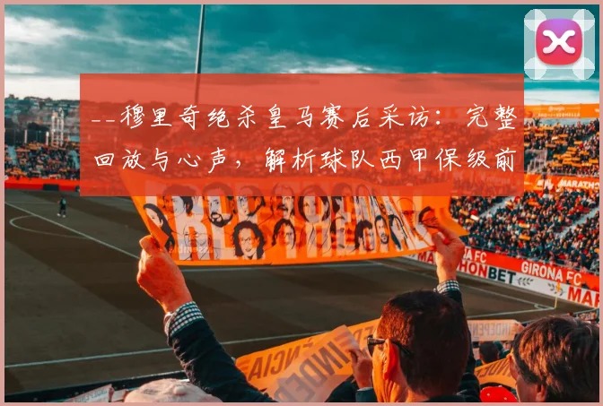 __穆里奇绝杀皇马赛后采访：完整回放与心声，解析球队西甲保级前景__