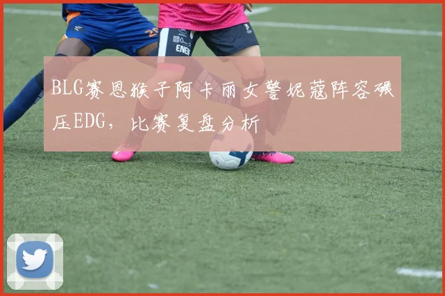 BLG赛恩猴子阿卡丽女警妮蔻阵容碾压EDG，比赛复盘分析