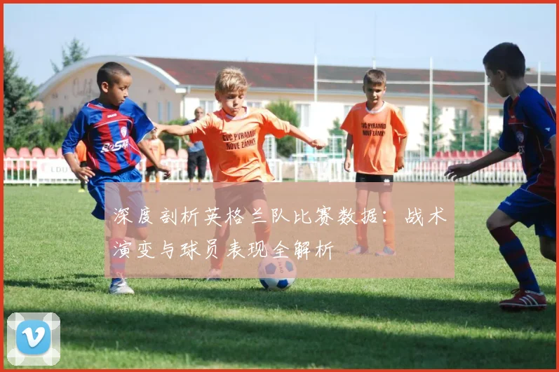 深度剖析英格兰队比赛数据：战术演变与球员表现全解析