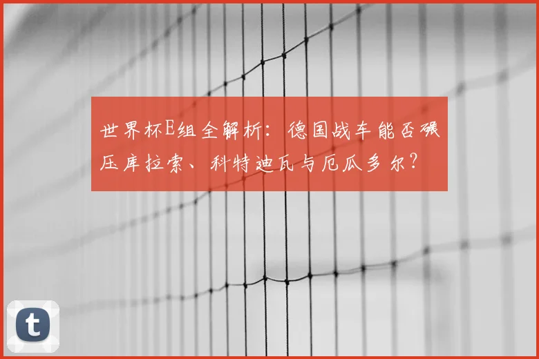 世界杯E组全解析：德国战车能否碾压库拉索、科特迪瓦与厄瓜多尔？