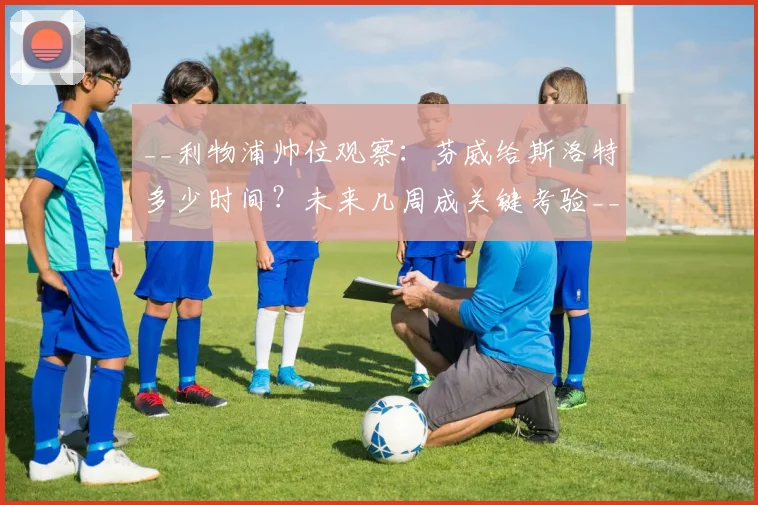 __利物浦帅位观察：芬威给斯洛特多少时间？未来几周成关键考验__