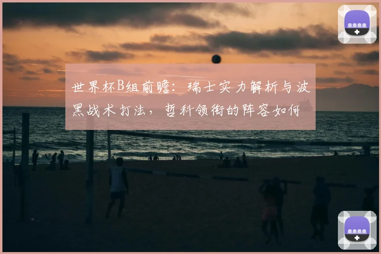 世界杯B组前瞻：瑞士实力解析与波黑战术打法，哲科领衔的阵容如何突围？