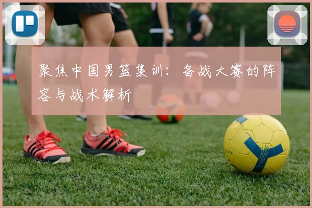 聚焦中国男篮集训：备战大赛的阵容与战术解析