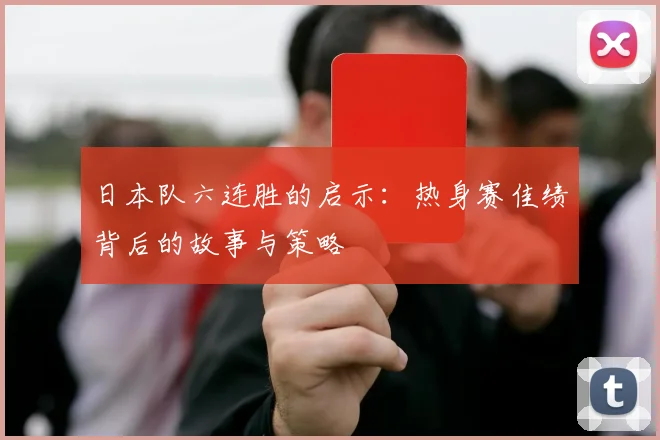 日本队六连胜的启示：热身赛佳绩背后的故事与策略